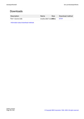 Downloads
Description Name Size Download method
Part 1 source code os-php-cake1.source.zip2KB HTTP
Information about download methods
developerWorks® ibm.com/developerWorks
Getting started
Page 34 of 36 © Copyright IBM Corporation 1994, 2008. All rights reserved.
 