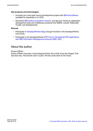 Get products and technologies
• Innovate your next open source development project with IBM trial software,
available for download or on DVD.
• Download IBM product evaluation versions, and get your hands on application
development tools and middleware products from DB2®, Lotus®, Rational®,
Tivoli®, and WebSphere®.
Discuss
• Participate in developerWorks blogs and get involved in the developerWorks
community.
• Participate in the developerWorks PHP Forum: Developing PHP applications
with IBM Information Management products (DB2, IDS).
About the author
Duane O'Brien
Duane O'Brien has been a technological Swiss Army knife since the Oregon Trail
was text only. His favorite color is sushi. He has never been to the moon.
developerWorks® ibm.com/developerWorks
Getting started
Page 36 of 36 © Copyright IBM Corporation 1994, 2008. All rights reserved.
 