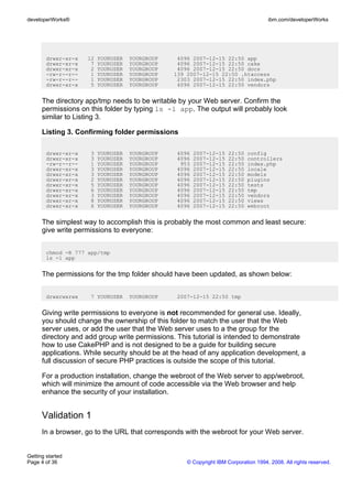 drwxr-xr-x 12 YOURUSER YOURGROUP 4096 2007-12-15 22:50 app
drwxr-xr-x 7 YOURUSER YOURGROUP 4096 2007-12-15 22:50 cake
drwxr-xr-x 2 YOURUSER YOURGROUP 4096 2007-12-15 22:50 docs
-rw-r--r-- 1 YOURUSER YOURGROUP 139 2007-12-15 22:50 .htaccess
-rw-r--r-- 1 YOURUSER YOURGROUP 2303 2007-12-15 22:50 index.php
drwxr-xr-x 5 YOURUSER YOURGROUP 4096 2007-12-15 22:50 vendors
The directory app/tmp needs to be writable by your Web server. Confirm the
permissions on this folder by typing ls -l app. The output will probably look
similar to Listing 3.
Listing 3. Confirming folder permissions
drwxr-xr-x 3 YOURUSER YOURGROUP 4096 2007-12-15 22:50 config
drwxr-xr-x 3 YOURUSER YOURGROUP 4096 2007-12-15 22:50 controllers
-rw-r--r-- 1 YOURUSER YOURGROUP 953 2007-12-15 22:50 index.php
drwxr-xr-x 3 YOURUSER YOURGROUP 4096 2007-12-15 22:50 locale
drwxr-xr-x 3 YOURUSER YOURGROUP 4096 2007-12-15 22:50 models
drwxr-xr-x 2 YOURUSER YOURGROUP 4096 2007-12-15 22:50 plugins
drwxr-xr-x 5 YOURUSER YOURGROUP 4096 2007-12-15 22:50 tests
drwxr-xr-x 6 YOURUSER YOURGROUP 4096 2007-12-15 22:50 tmp
drwxr-xr-x 3 YOURUSER YOURGROUP 4096 2007-12-15 22:50 vendors
drwxr-xr-x 8 YOURUSER YOURGROUP 4096 2007-12-15 22:50 views
drwxr-xr-x 6 YOURUSER YOURGROUP 4096 2007-12-15 22:50 webroot
The simplest way to accomplish this is probably the most common and least secure:
give write permissions to everyone:
chmod -R 777 app/tmp
ls -l app
The permissions for the tmp folder should have been updated, as shown below:
drwxrwxrwx 7 YOURUSER YOURGROUP 2007-12-15 22:50 tmp
Giving write permissions to everyone is not recommended for general use. Ideally,
you should change the ownership of this folder to match the user that the Web
server uses, or add the user that the Web server uses to a the group for the
directory and add group write permissions. This tutorial is intended to demonstrate
how to use CakePHP and is not designed to be a guide for building secure
applications. While security should be at the head of any application development, a
full discussion of secure PHP practices is outside the scope of this tutorial.
For a production installation, change the webroot of the Web server to app/webroot,
which will minimize the amount of code accessible via the Web browser and help
enhance the security of your installation.
Validation 1
In a browser, go to the URL that corresponds with the webroot for your Web server.
developerWorks® ibm.com/developerWorks
Getting started
Page 4 of 36 © Copyright IBM Corporation 1994, 2008. All rights reserved.
 