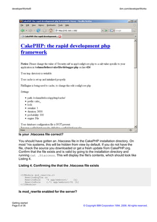 Is your .htaccess file correct?
You should have gotten an .htaccess file in the CakePHP installation directory. On
most *nix systems, this will be hidden from view by default. If you do not have the
file, check the source you downloaded or get a fresh update from CakePHP.org.
Confirm that the file exists and is valid by going to the installation directory and
running cat .htaccess. This will display the file's contents, which should look like
Listing 4.
Listing 4. Confirming the that the .htaccess file exists
<IfModule mod_rewrite.c>
RewriteEngine on
RewriteRule ^$ app/webroot/ [L]
RewriteRule (.*) app/webroot/$1 [L]
</IfModule>
Is mod_rewrite enabled for the server?
developerWorks® ibm.com/developerWorks
Getting started
Page 6 of 36 © Copyright IBM Corporation 1994, 2008. All rights reserved.
 