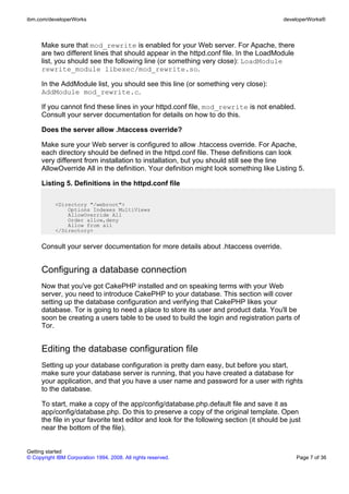 Make sure that mod_rewrite is enabled for your Web server. For Apache, there
are two different lines that should appear in the httpd.conf file. In the LoadModule
list, you should see the following line (or something very close): LoadModule
rewrite_module libexec/mod_rewrite.so.
In the AddModule list, you should see this line (or something very close):
AddModule mod_rewrite.c.
If you cannot find these lines in your httpd.conf file, mod_rewrite is not enabled.
Consult your server documentation for details on how to do this.
Does the server allow .htaccess override?
Make sure your Web server is configured to allow .htaccess override. For Apache,
each directory should be defined in the httpd.conf file. These definitions can look
very different from installation to installation, but you should still see the line
AllowOverride All in the definition. Your definition might look something like Listing 5.
Listing 5. Definitions in the httpd.conf file
<Directory "/webroot">
Options Indexes MultiViews
AllowOverride All
Order allow,deny
Allow from all
</Directory>
Consult your server documentation for more details about .htaccess override.
Configuring a database connection
Now that you've got CakePHP installed and on speaking terms with your Web
server, you need to introduce CakePHP to your database. This section will cover
setting up the database configuration and verifying that CakePHP likes your
database. Tor is going to need a place to store its user and product data. You'll be
soon be creating a users table to be used to build the login and registration parts of
Tor.
Editing the database configuration file
Setting up your database configuration is pretty darn easy, but before you start,
make sure your database server is running, that you have created a database for
your application, and that you have a user name and password for a user with rights
to the database.
To start, make a copy of the app/config/database.php.default file and save it as
app/config/database.php. Do this to preserve a copy of the original template. Open
the file in your favorite text editor and look for the following section (it should be just
near the bottom of the file).
ibm.com/developerWorks developerWorks®
Getting started
© Copyright IBM Corporation 1994, 2008. All rights reserved. Page 7 of 36
 