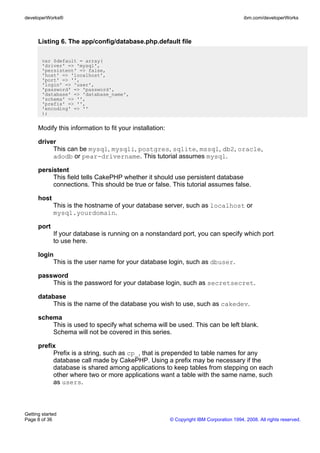Listing 6. The app/config/database.php.default file
var $default = array(
'driver' => 'mysql',
'persistent' => false,
'host' => 'localhost',
'port' => '',
'login' => 'user',
'password' => 'password',
'database' => 'database_name',
'schema' => '',
'prefix' => '',
'encoding' => ''
);
Modify this information to fit your installation:
driver
This can be mysql, mysqli, postgres, sqlite, mssql, db2, oracle,
adodb or pear-drivername. This tutorial assumes mysql.
persistent
This field tells CakePHP whether it should use persistent database
connections. This should be true or false. This tutorial assumes false.
host
This is the hostname of your database server, such as localhost or
mysql.yourdomain.
port
If your database is running on a nonstandard port, you can specify which port
to use here.
login
This is the user name for your database login, such as dbuser.
password
This is the password for your database login, such as secretsecret.
database
This is the name of the database you wish to use, such as cakedev.
schema
This is used to specify what schema will be used. This can be left blank.
Schema will not be covered in this series.
prefix
Prefix is a string, such as cp_, that is prepended to table names for any
database call made by CakePHP. Using a prefix may be necessary if the
database is shared among applications to keep tables from stepping on each
other where two or more applications want a table with the same name, such
as users.
developerWorks® ibm.com/developerWorks
Getting started
Page 8 of 36 © Copyright IBM Corporation 1994, 2008. All rights reserved.
 