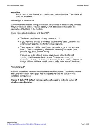 encoding
This is used to specify what encoding is used by the database. This can be left
blank for this series.
Don't forget to save the file.
Any number of database configurations can be specified in database.php provided
they have distinct names. You can specify which database configuration the
application should use in the models.
Some notes about databases and CakePHP:
• The tables must have a primary key named id.
• If you include a created or modified column in the table, CakePHP will
automatically populate the field when appropriate.
• Table names should be plural (users, products, eggs, sodas, winners,
losers). Their corresponding models will have singular names (user,
product, egg, soda, winner, loser).
• If tables are to be related, foreign keys should follow the format
table_id with singular table names. For example, user_id,
product_id, egg_id, soda_id, winner_id and loser_id would be
foreign keys for the table's user, product, egg, soda, winner, and loser.
Validation 2
Go back to the URL you used to validate the initial installation. You should see that
the CakePHP default home page has changed to indicate the status of your
database configuration.
Figure 3. CakePHP default home page has changed to indicate status of
database configuration
ibm.com/developerWorks developerWorks®
Getting started
© Copyright IBM Corporation 1994, 2008. All rights reserved. Page 9 of 36
 