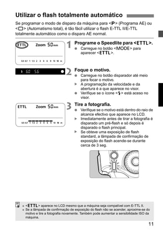 Utilizar o flash totalmente automático 
Se programar o modo de disparo da máquina para <V> (Programa AE) ou 
<U> (Automatismo total), é tão fácil utilizar o flash E-TTL II/E-TTL 
totalmente automático como o disparo AE normal. 
1 Programe o Speedlite para <a>. 
11 
● Carregue no botão <D> para 
aparecer <a>. 
2 Foque o motivo. 
● Carregue no botão disparador até meio 
para focar o motivo. 
A programação da velocidade e da 
abertura é a que aparece no visor. 
▲ ▲ ▲ 
● Verifique se o ícone <Q> está aceso no 
visor. 
3 Tire a fotografia. 
● Verifique se o motivo está dentro do raio de 
alcance efectivo que aparece no LCD. 
Imediatamente antes de tirar a fotografia é 
disparado um pré-flash e só depois é 
disparado o flash principal. 
Se obteve uma exposição de flash 
standard, a lâmpada de confirmação de 
exposição do flash acende-se durante 
cerca de 3 seg. 
● <a> aparece no LCD mesmo que a máquina seja compatível com E-TTL II. 
● Se a lâmpada de confirmação de exposição do flash não se acender, aproxime-se do 
motivo e tire a fotografia novamente. Também pode aumentar a sensibilidade ISO da 
máquina. 
 