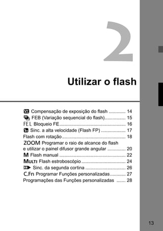 13 
2 
Utilizar o flash 
f Compensação de exposição do flash ............. 14 
g FEB (Variação sequencial do flash)................ 15 
7 Bloqueio FE................................................... 16 
c Sinc. a alta velocidade (Flash FP) ................... 17 
Flash com rotação................................................. 18 
H Programar o raio de alcance do flash 
e utilizar o painel difusor grande angular .............. 20 
q Flash manual ................................................... 22 
p Flash estroboscópio .................................. 24 
r Sinc. da segunda cortina ............................... 26 
C Programar Funções personalizadas............ 27 
Programações das Funções personalizadas ....... 28 
 
