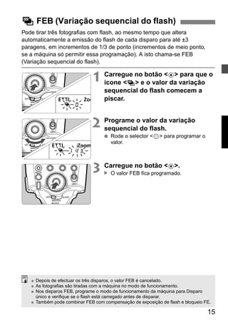 15 
g FEB (Variação sequencial do flash) 
Pode tirar três fotografias com flash, ao mesmo tempo que altera 
automaticamente a emissão do flash de cada disparo para até ±3 
paragens, em incrementos de 1/3 de ponto (incrementos de meio ponto, 
se a máquina só permitir essa programação). A isto chama-se FEB 
(Variação sequencial do flash). 
1 Carregue no botão <8> para que o 
ícone <g> e o valor da variação 
sequencial do flash comecem a 
piscar. 
2 Programe o valor da variação 
sequencial do flash. 
● Rode o selector <9> para programar o 
valor. 
3 Carregue no botão <8>. 
O valor FEB fica programado. 
▲ 
● Depois de efectuar os três disparos, o valor FEB é cancelado. 
● As fotografias são tiradas com a máquina no modo de funcionamento. 
● Nos disparos FEB, programe o modo de funcionamento da máquina para Disparo 
único e verifique se o flash está carregado antes de disparar. 
● Também pode combinar FEB com compensação de exposição de flash e bloqueio FE. 
 