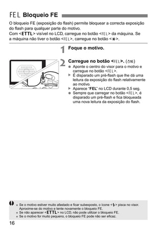 O bloqueio FE (exposição do flash) permite bloquear a correcta exposição 
do flash para qualquer parte do motivo. 
Com <a> visível no LCD, carregue no botão <7> da máquina. Se 
a máquina não tiver o botão <7>, carregue no botão <P>. 
16 
1 Foque o motivo. 
2 Carregue no botão <7>. (3) 
● Aponte o centro do visor para o motivo e 
carregue no botão <7>. 
É disparado um pré-flash que lhe dá uma 
leitura da exposição do flash relativamente 
ao motivo. 
Aparece “FEL” no LCD durante 0,5 seg. 
▲ ▲ 
● Sempre que carregar no botão <7>, é 
disparado um pré-flash e fica bloqueada 
uma nova leitura da exposição do flash. 
7 Bloqueio FE 
● Se o motivo estiver muito afastado e ficar subexposto, o ícone <Q> pisca no visor. 
Aproxime-se do motivo e tente novamente o bloqueio FE. 
● Se não aparecer <a> no LCD, não pode utilizar o bloqueio FE. 
● Se o motivo for muito pequeno, o bloqueio FE pode não ser eficaz. 
 