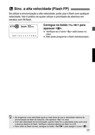 c Sinc. a alta velocidade (Flash FP) 
Se utilizar a sincronização a alta velocidade, pode usar o flash com qualquer 
velocidade. Isto é prático se quiser utilizar a prioridade de abertura em 
retratos com fill-flash. 
17 
Carregue no botão <E> para 
aparecer <c>. 
● Verifique se o ícone <F> está aceso no 
visor. 
● Não pode programar o flash estroboscópio. 
● Se programar uma velocidade igual ou mais lenta do que a velocidade máxima de 
sincronização do flash da máquina, não aparece <F> no visor. 
● Com alta velocidade de sincronização, quanto maior for a velocidade mais curto será 
o alcance efectivo do flash. Verifique o alcance efectivo do flash no LCD. 
● Para voltar ao flash normal, carregue no botão <E> para apagar o ícone <c>. 
 