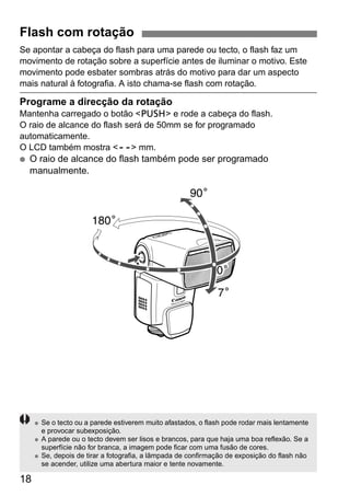 Flash com rotação 
Se apontar a cabeça do flash para uma parede ou tecto, o flash faz um 
movimento de rotação sobre a superfície antes de iluminar o motivo. Este 
movimento pode esbater sombras atrás do motivo para dar um aspecto 
mais natural à fotografia. A isto chama-se flash com rotação. 
Programe a direcção da rotação 
Mantenha carregado o botão <z> e rode a cabeça do flash. 
O raio de alcance do flash será de 50mm se for programado 
automaticamente. 
O LCD também mostra <O> mm. 
● O raio de alcance do flash também pode ser programado 
manualmente. 
18 
● Se o tecto ou a parede estiverem muito afastados, o flash pode rodar mais lentamente 
e provocar subexposição. 
● A parede ou o tecto devem ser lisos e brancos, para que haja uma boa reflexão. Se a 
superfície não for branca, a imagem pode ficar com uma fusão de cores. 
● Se, depois de tirar a fotografia, a lâmpada de confirmação de exposição do flash não 
se acender, utilize uma abertura maior e tente novamente. 
 