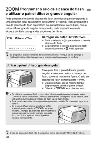 H Programar o raio de alcance do flash 
e utilizar o painel difusor grande angular 
Pode programar o raio de alcance do flash de modo a que corresponda a 
uma distância focal da objectiva entre 24mm e 105mm. Pode programar o 
raio de alcance do flash automática ou manualmente. Além disso, com o 
painel difusor grande angular incorporado, pode expandir o raio de 
alcance do flash para grandes angulares de 14mm. 
Se programar o raio de alcance do flash manualmente, verifique se ele abrange a 
distância focal da objectiva para que a imagem não fique escura na periferia. 
Utilizar o painel difusor grande angular 
20 
Carregue no botão <G>. 
● Rode o selector <9> para alterar o raio de 
alcance do flash. 
● Se programar o raio de alcance do flash 
automaticamente, <d> não aparece. 
Puxe para fora o painel difusor grande 
angular e coloque-o sobre a cabeça do 
flash, como se mostra na figura. O raio de 
alcance do flash aumenta para 14mm. 
● O painel difusor sai ao mesmo tempo. 
Empurre para dentro o painel difusor. 
● O botão <G> não funciona. 
● Se utilizar a rotação do flash com o painel difusor grande angular colocado, todo o 
LCD fica a piscar como aviso. O motivo aparece com um aspecto pouco natural, uma 
vez que fica iluminado pela rotação do flash e pelo flash directo. 
● Puxe para fora o painel difusor grande angular com cuidado. Se puxar com força pode 
soltá-lo. 
● Se o painel difusor grande angular se soltar 
acidentalmente, o botão <G> não 
funciona. A função de zoom fica de novo activada 
quando carregar no ponto indicado pela seta. 
Todo o LCD fica a piscar, mas o Speedlite 
funciona normalmente. 
O raio de alcance do flash não é compatível com a objectiva EF15mm f/2.8 Fisheye. 
 