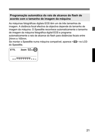 As máquinas fotográficas digitais EOS têm um de três tamanhos de 
imagem. A distância focal efectiva da objectiva depende do tamanho de 
imagem da máquina. O Speedlite reconhece automaticamente o tamanho 
de imagem da máquina fotográfica digital EOS e programa 
automaticamente o raio de alcance do flash para distâncias focais entre 
24mm e 105mm. 
Se montar o Speedlite numa máquina compatível, aparece <s> no LCD 
do Speedlite. 
21 
Programação automática do raio de alcance do flash de 
acordo com o tamanho de imagem da máquina 
 