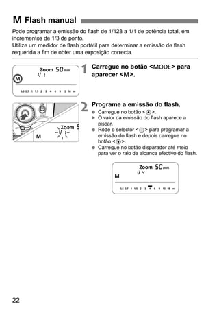 Pode programar a emissão do flash de 1/128 a 1/1 de potência total, em 
incrementos de 1/3 de ponto. 
Utilize um medidor de flash portátil para determinar a emissão de flash 
requerida a fim de obter uma exposição correcta. 
22 
1 Carregue no botão <D> para 
aparecer <q>. 
2 Programe a emissão do flash. 
● Carregue no botão <8>. 
O valor da emissão do flash aparece a 
piscar. 
● Rode o selector <9> para programar a 
emissão do flash e depois carregue no 
botão <8>. 
● Carregue no botão disparador até meio 
para ver o raio de alcance efectivo do flash. 
q Flash manual 
▲ 
 