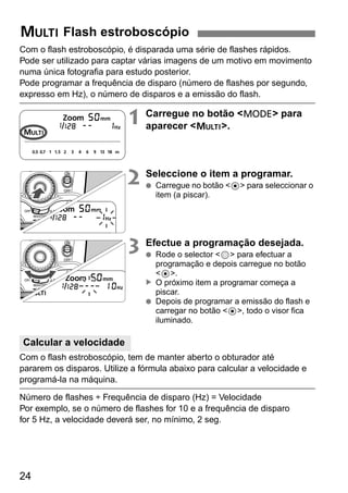 p Flash estroboscópio 
Com o flash estroboscópio, é disparada uma série de flashes rápidos. 
Pode ser utilizado para captar várias imagens de um motivo em movimento 
numa única fotografia para estudo posterior. 
Pode programar a frequência de disparo (número de flashes por segundo, 
expresso em Hz), o número de disparos e a emissão do flash. 
Calcular a velocidade 
24 
1 Carregue no botão <D> para 
aparecer <p>. 
2 Seleccione o item a programar. 
● Carregue no botão <8> para seleccionar o 
item (a piscar). 
3 Efectue a programação desejada. 
● Rode o selector <9> para efectuar a 
programação e depois carregue no botão 
<8>. 
O próximo item a programar começa a 
piscar. 
▲ 
● Depois de programar a emissão do flash e 
carregar no botão <8>, todo o visor fica 
iluminado. 
Com o flash estroboscópio, tem de manter aberto o obturador até 
pararem os disparos. Utilize a fórmula abaixo para calcular a velocidade e 
programá-la na máquina. 
Número de flashes ÷ Frequência de disparo (Hz) = Velocidade 
Por exemplo, se o número de flashes for 10 e a frequência de disparo 
for 5 Hz, a velocidade deverá ser, no mínimo, 2 seg. 
 