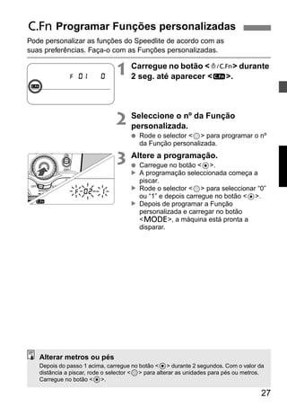 27 
C Programar Funções personalizadas 
Pode personalizar as funções do Speedlite de acordo com as 
suas preferências. Faça-o com as Funções personalizadas. 
1 Carregue no botão <A> durante 
2 seg. até aparecer <u>. 
2 Seleccione o nº da Função 
personalizada. 
● Rode o selector <9> para programar o nº 
da Função personalizada. 
3 Altere a programação. 
● Carregue no botão <8>. 
A programação seleccionada começa a 
piscar. 
Rode o selector <9> para seleccionar “0” 
ou “1” e depois carregue no botão <8>. 
Depois de programar a Função 
personalizada e carregar no botão 
<D>, a máquina está pronta a 
disparar. 
▲ ▲ ▲ 
Alterar metros ou pés 
Depois do passo 1 acima, carregue no botão <8> durante 2 segundos. Com o valor da 
distância a piscar, rode o selector <9> para alterar as unidades para pés ou metros. 
Carregue no botão <8>. 
 