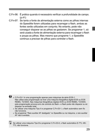 C.Fn-06: É prático quando é necessário verificar a profundidade de campo. 
29 
(p.41) 
C.Fn-07: Se tanto a fonte de alimentação externa como as pilhas internas 
do Speedlite forem utilizadas para recarregar o flash, ambas as 
fontes serão utilizadas em conjunto. No entanto, pode não 
conseguir disparar se as pilhas se gastarem. Se programar 1, só 
será usada a fonte de alimentação externa para recarregar o flash 
e poupa as pilhas. Mas mesmo que programe 1, o Speedlite 
continua a precisar de pilhas para controlar o flash. 
● C.Fn-03-1 é uma programação apenas para máquinas da série EOS-1. 
Não utilize esta programação se tiver uma máquina fotográfica digital EOS ou EOS 
REBEL T2/300X. Nas máquinas fotográficas digitais EOS ou EOS REBEL T2/300X, 
esta programação provoca erro de controlo do flash—o flash pode não disparar ou só 
disparar na emissão total. 
● Se utilizar uma máquina Tipo A e programar C.Fn-03-1, o flash automático sem fio 
não funciona. 
● Se programar “Raio auxiliar AF desligado” no Speedlite ou na máquina, o raio auxiliar 
AF não é emitido. 
Se utilizar uma máquina Tipo B e programar C.Fn-03-0, o flash automático E-TTL II/E-TTL 
não funciona. 
 