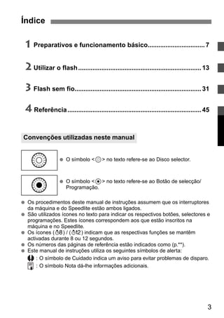 Índice 
1 Preparativos e funcionamento básico................................ 7 
2 Utilizar o flash..................................................................... 13 
3 Flash sem fio....................................................................... 31 
4 Referência ........................................................................... 45 
Convenções utilizadas neste manual 
● O símbolo <9> no texto refere-se ao Disco selector. 
● O símbolo <8> no texto refere-se ao Botão de selecção/ 
Programação. 
9 
8 
● Os procedimentos deste manual de instruções assumem que os interruptores 
3 
da máquina e do Speedlite estão ambos ligados. 
● São utilizados ícones no texto para indicar os respectivos botões, selectores e 
programações. Estes ícones correspondem aos que estão inscritos na 
máquina e no Speedlite. 
● Os ícones (1) / (2) indicam que as respectivas funções se mantêm 
activadas durante 8 ou 12 segundos. 
● Os números das páginas de referência estão indicados como (p.**). 
● Este manual de instruções utiliza os seguintes símbolos de alerta: 
: O símbolo de Cuidado indica um aviso para evitar problemas de disparo. 
: O símbolo Nota dá-lhe informações adicionais. 
 