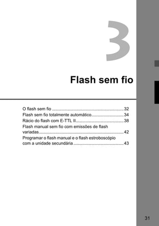 31 
3 
Flash sem fio 
O flash sem fio ............................................................32 
Flash sem fio totalmente automático...........................34 
Rácio do flash com E-TTL II........................................38 
Flash manual sem fio com emissões de flash 
variadas.......................................................................42 
Programar o flash manual e o flash estroboscópio 
com a unidade secundária ..........................................43 
 