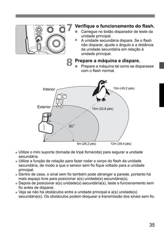 7 Verifique o funcionamento do flash. 
● Carregue no botão disparador de teste da 
unidade principal. 
A unidade secundária dispara. Se o flash 
não disparar, ajuste o ângulo e a distância 
da unidade secundária em relação à 
unidade principal. 
35 
▲ 
8 Prepare a máquina e dispare. 
● Prepare a máquina tal como se disparasse 
com o flash normal. 
80 o 
Interior 
Exterior 
15m (49,2 pés) 
10m (32,8 pés) 
8m (26,2 pés) 12m (39,4 pés) 
● Utilize o mini suporte (tomada de tripé fornecida) para segurar a unidade 
secundária. 
● Utilize a função de rotação para fazer rodar o corpo do flash da unidade 
secundária, de modo a que o sensor sem fio fique voltado para a unidade 
principal. 
● Dentro de casa, o sinal sem fio também pode abranger a parede, portanto há 
mais espaço livre para posicionar a(s) unidade(s) secundária(s). 
● Depois de posicionar a(s) unidade(s) secundária(s), teste o funcionamento sem 
fio antes de disparar. 
● Veja se não há obstáculos entre a unidade principal e a(s) unidade(s) 
secundária(s). Os obstáculos podem bloquear a transmissão dos sinais sem fio. 
 