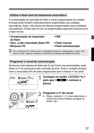 Utilizar o flash sem fio totalmente automático 
A compensação de exposição do flash e outras programações da unidade 
principal serão também automaticamente programadas nas unidades 
secundárias. Assim, não precisa de efectuar programações na(s) unidade(s) 
secundária(s). O flash sem fio com as programações seguintes funciona como 
o flash normal. 
• Compensação de exposição • FEB 
do flash 
• Sinc. a alta velocidade (flash FP) • Flash manual 
• Bloqueio FE • Flash estroboscópio 
Com o bloqueio FE, mesmo que um Speedlite resulte em subexposição, o ícone <Q> 
pisca no visor. Alargue a abertura ou aproxime a unidade secundária do motivo. 
Programar o canal de comunicação 
Se houver outro sistema de flash sem fio da Canon nas proximidades, pode 
alterar o nº do canal para evitar confusão de sinal. Tanto a unidade principal 
como a secundária têm de estar programadas para o mesmo nº de canal. 
37 
1 Carregue no botão <G> 
para que <w> comece a 
piscar. 
2 Programe o nº do canal. 
● Rode o selector <9> para seleccionar o 
número do canal e depois carregue no 
botão <8>. 
 