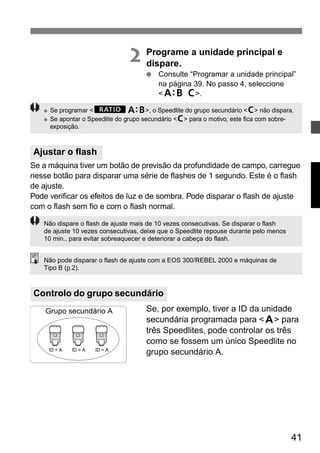 ● Se programar <yl>, o Speedlite do grupo secundário <3> não dispara. 
● Se apontar o Speedlite do grupo secundário <3> para o motivo, este fica com sobre-exposição. 
41 
2 Programe a unidade principal e 
dispare. 
● Consulte “Programar a unidade principal” 
na página 39. No passo 4, seleccione 
<k>. 
Se a máquina tiver um botão de previsão da profundidade de campo, carregue 
nesse botão para disparar uma série de flashes de 1 segundo. Este é o flash 
de ajuste. 
Pode verificar os efeitos de luz e de sombra. Pode disparar o flash de ajuste 
com o flash sem fio e com o flash normal. 
Não dispare o flash de ajuste mais de 10 vezes consecutivas. Se disparar o flash 
de ajuste 10 vezes consecutivas, deixe que o Speedlite repouse durante pelo menos 
10 min., para evitar sobreaquecer e deteriorar a cabeça do flash. 
Não pode disparar o flash de ajuste com a EOS 300/REBEL 2000 e máquinas de 
Tipo B (p.2). 
Se, por exemplo, tiver a ID da unidade 
secundária programada para <1> para 
três Speedlites, pode controlar os três 
como se fossem um único Speedlite no 
grupo secundário A. 
Ajustar o flash 
Controlo do grupo secundário 
Grupo secundário A 
ID = A ID = A ID = A 
 