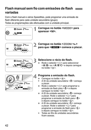 Flash manual sem fio com emissões de flash 
variadas 
Com o flash manual e vários Speedlites, pode programar uma emissão de 
flash diferente para cada unidade secundária (grupo). 
Todas as programações são efectuadas com a unidade principal. 
42 
1 Carregue no botão <D> para 
aparecer <q>. 
2 Carregue no botão <G> 
para que <y> comece a piscar. 
3 Seleccione o rácio do flash. 
● Rode o selector <9> para seleccionar 
<l> ou <j> e depois carregue 
no botão <8>. 
4 Programe a emissão do flash. 
● Carregue no botão <8>. 
A ID da unidade secundária <m> começa 
a piscar. 
● Rode o selector <9> para programar a 
emissão do flash para <m> e depois 
carregue no botão <8>. 
● A ID da unidade secundária <n> começa 
a piscar. Rode o selector <9> para 
programar a emissão do flash para <n> 
e depois carregue no botão <8>. 
● A ID da unidade secundária <o> começa 
a piscar. Rode o selector <9> para 
programar a emissão do flash para <o> 
e depois carregue no botão <8>. 
Todas as IDs de unidades secundárias 
ficam acesas. 
▲ ▲ 
 