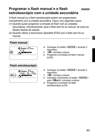 43 
Programar o flash manual e o flash 
estroboscópio com a unidade secundária 
O flash manual ou o flash estroboscópio podem ser programados 
manualmente com a unidade secundária. Faça-o nos seguintes casos: 
(1) Quando quiser programar a emissão do flash com as unidades 
secundárias, individualmente, para o flash sem fio ou manual, tal como se 
fossem flashes de estúdio. 
(2) Quando utilizar o transmissor Speedlite ST-E2 com o flash sem fio ou 
manual. 
● Carregue no botão <D> durante 2 
segundos. 
<q> começa a piscar. 
● Programe a emissão do flash manual 
(p.22). 
● Carregue no botão <D> durante 2 
segundos. 
<q> começa a piscar. 
● Carregue novamente no botão <D> 
para <p> começar a piscar. 
● Programe a emissão do flash 
estroboscópio (p.24). 
Flash manual 
Flash estroboscópio 
▲ ▲ 
 