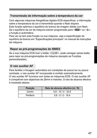 Com algumas máquinas fotográficas digitais EOS específicas, a informação 
sobre a temperatura da cor é transmitida quando o flash dispara. 
Esta função optimiza o equilíbrio do branco da imagem obtida com flash. 
Se o equilíbrio da cor da máquina estiver programado para <A> ou <Q>, 
a função é automática. 
Para ver se tem esta função na sua máquina, veja a especificação do 
equilíbrio do branco em “Especificações principais” no manual de instruções 
da máquina. 
Se a sua máquina EOS tiver o botão <B>, pode carregar nesse botão 
para repor as pré-programações da máquina (excepto as Funções 
personalizadas). 
Para facilitar a focagem automática em condições de pouca luz ou pouco 
contraste, o raio auxiliar AF incorporado é emitido automaticamente. 
O raio auxiliar AF funciona com todas as máquinas EOS. O raio auxiliar AF 
é compatível com objectivas de 28mm e maiores. O raio de alcance efectivo 
é mostrado abaixo. 
47 
Transmissão de informação sobre a temperatura da cor 
Repor as pré-programações do 580EX 
O raio auxiliar AF 
Posição Raio de alcance efectivo (m / ft) 
Centro 0.6 - 10 / 2 - 32.8 
Periferia 0,6 - 5 / 2 - 16,4 
 