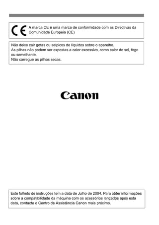 54 
A marca CE é uma marca de conformidade com as Directivas da 
Comunidade Europeia (CE) 
Não deixe cair gotas ou salpicos de líquidos sobre o aparelho. 
As pilhas não podem ser expostas a calor excessivo, como calor do sol, fogo 
ou semelhante. 
Não carregue as pilhas secas. 
Este folheto de instruções tem a data de Julho de 2004. Para obter informações 
sobre a compatibilidade da máquina com os acessórios lançados após esta 
data, contacte o Centro de Assistência Canon mais próximo. 

