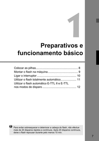 7 
1 Preparativos e 
funcionamento básico 
Colocar as pilhas ..................................................... 8 
Montar o flash na máquina...................................... 9 
Ligar o interruptor .................................................. 10 
Utilizar o flash totalmente automático.................... 11 
Utilizar o flash automático E-TTL II e E-TTL 
nos modos de disparo ........................................... 12 
Para evitar sobreaquecer e deteriorar a cabeça do flash, não efectue 
mais de 20 disparos rápidos e contínuos. Após 20 disparos contínuos, 
deixe o flash repousar durante pelo menos 10 min. 
 