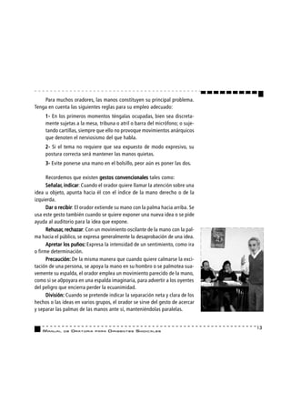 Para muchos oradores, las manos constituyen su principal problema.
Tenga en cuenta las siguientes reglas para su empleo adecuado:
     1- En los primeros momentos téngalas ocupadas, bien sea discreta-
     mente sujetas a la mesa, tribuna o atril o barra del micrófono; o suje-
     tando cartillas, siempre que ello no provoque movimientos anárquicos
     que denoten el nerviosismo del que habla.
     2- Si el tema no requiere que sea expuesto de modo expresivo, su
     postura correcta será mantener las manos quietas.
     3- Evite ponerse una mano en el bolsillo, peor aún es poner las dos.

      Recordemos que existen gestos convencionales tales como:
      Señalar, indicar:
      Señalar, indicar Cuando el orador quiere llamar la atención sobre una
idea u objeto, apunta hacia él con el índice de la mano derecho o de la
izquierda.
      Dar o recibir El orador extiende su mano con la palma hacia arriba. Se
            recibir:
usa este gesto también cuando se quiere exponer una nueva idea o se pide
ayuda al auditorio para la idea que expone.
      Rehusar, rechazar Con un movimiento oscilante de la mano con la pal-
      Rehusar, rechazar:
ma hacia el público, se expresa generalmente la desaprobación de una idea.
      Apretar los puños: Expresa la intensidad de un sentimiento, como ira
o firme determinación.
      Precaución: De la misma manera que cuando quiere calmarse la exci-
tación de una persona, se apoya la mano en su hombro o se palmotea sua-
vemente su espalda, el orador emplea un movimiento parecido de la mano,
como si se a0poyara en una espalda imaginaria, para advertir a los oyentes
del peligro que encierra perder la ecuanimidad.
      División: Cuando se pretende indicar la separación neta y clara de los
hechos o las ideas en varios grupos, el orador se sirve del gesto de acercar
y separar las palmas de las manos ante sí, manteniéndolas paralelas.


                                                                               13
   MANUAL    DE   ORATORIA   PARA   DIRIGENTES SI N D I C A L E S
 