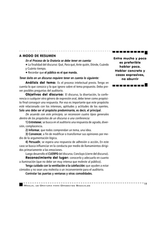 A MODO DE RESUMEN
                                                                                 Entre mucho y poco
     En el Proceso de la Oratoria se debe tener en cuenta:
                                                                                    es preferible
     • La finalidad del discurso: Qué, Para qué, Ante quién, Dónde, Cuándo
                                                                                     hablar poco.
     y Cuánto tiempo.
                                                                                  Hablar concreto y
     • Recordar que el público es el que manda.
                                                                                  cosas expresivas,
Tener éxito en un discurso requiere tener en cuenta lo siguiente:                     no aburrir
      Análisis del tema: Es el proceso intelectual previo. Tengo en
cuenta lo que conozco y lo que ignoro sobre el tema propuesto. Debo pre-
ver posibles preguntas del auditorio.
      Objetivos del discurso: El discurso, la disertación, la confe-
rencia o cualquier otro género de expresión oral, debe tener como propósi-
to final conseguir una respuesta. Por eso es importante que este propósito
esté relacionado con los intereses, aptitudes y actitudes de los oyentes.
                                 predominante, decir, principal.
Solo uno debe ser el propósito predominante, es decir, el principal
      De acuerdo con este principio, se reconocen cuatro tipos generales
dentro de los propósitos de un discurso o una conferencia:
      1) Entretener se busca en el auditorio una respuesta de agrado, diver-
         Entretener,
sión, complacencia.
      2) Informar que todos comprendan un tema, una idea.
         Informar,
      3) Convencer a fin de modificar o transformar sus opiniones por me-
         Convencer,
dio de la argumentación lógica.
      4) Persuadir se espera una respuesta de adhesión o acción. En este
         Persuadir
           ersuadir,                                                 .
caso se busca influenciar en la conducta por medio de llamamientos dirigi-
dos primariamente a las emociones.
      Luego desarrollo el CUERPO del discurso. Concluyo (cierre del discurso).
      Reconocimiento del lugar: conocerlo y adecuarlo en cuanto
a iluminación (que no debe ser muy intensa que moleste al público).
      Tenga cuidado con la ventilación o la calefacción: que ayuden a estar
cómodos y no sean una molestia o un inconveniente para el auditorio.
                                                comodidades.
      Controlar las puertas y ventanas y otras comodidades.


                                                                                                 19
    MANUAL    DE   ORATORIA   PARA   DIRIGENTES SI N D I C A L E S
 