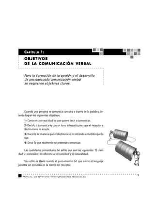 C A P Í T U L O 1:
     OBJETIVOS
     DE LA COMUNIC ACIÓN VERBAL


     Para la formación de la opinión y el desarrollo
     de una adecuada comunicación verbal
     se requieren objetivos claros.




     Cuando una persona se comunica con otra a través de la palabra, in-
tenta lograr los siguientes objetivos:
     1- Conocer con exactitud lo que quiere decir o comunicar.
     2- Decirlo o comunicarlo con un tono adecuado para que el receptor o
     destinatario lo acepte.
     3- Hacerlo de manera que el destinatario lo entienda a medida que lo
     oye.
     4- Decir lo que realmente se pretende comunicar.

     Las cualidades primordiales del estilo oral son las siguientes: 1) clari-
dad; 2) concisión; 3) coherencia; 4) sencillez y 5) naturalidad.

    Un estilo es claro cuando el pensamiento del que emite el lenguaje
penetra sin esfuerzo en la mente del receptor.


                                                                                 5
   MANUAL     DE   ORATORIA   PARA   DIRIGENTES SI N D I C A L E S
 