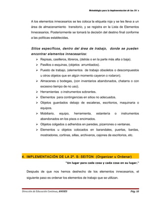 Metodología para la Implementación de las 5S´s 
A los elementos innecesarios se les coloca la etiqueta roja y se les lleva a un 
área de almacenamiento transitorio, y se registra en la Lista de Elementos 
Innecesarios. Posteriormente se tomará la decisión del destino final conforme 
a las políticas establecidas. 
Sitios específicos, dentro del área de trabajo, donde se pueden 
encontrar elementos innecesarios: 
 Repisas, casilleros, libreros, (detrás o en la parte más alta o baja). 
 Pasillos o esquinas, (objetos arrumbados). 
 Puesto de trabajo, (elementos de trabajo obsoletos o descompuestos 
u otros objetos que en algún momento cayeron o rodaron). 
 Almacenes o bodegas, (con inventarios abandonados, chatarra o con 
excesivo tiempo de no uso). 
 Herramientas o instrumentos sobrantes. 
 Elementos para contingencias en sitios no adecuados. 
 Objetos guardados debajo de escaleras, escritorios, maquinaria o 
equipos. 
 Mobiliario, equipo, herramienta, estantería o instrumentos 
abandonados en los pisos o encimados. 
 Objetos colgados o adheridos en paredes, pizarrones o ventanas. 
 Elementos u objetos colocados en barandales, puertas, bardas, 
mostradores, cortinas, sillas, archiveros, cajones de escritorios, etc. 
4. IMPLEMENTACIÓN DE LA 2ª. S: SEITON (Organizar u Ordenar) 
"Un lugar para cada cosa y cada cosa en su lugar." 
Después de que nos hemos deshecho de los elementos innecesarios, el 
siguiente paso es ordenar los elementos de trabajo que se utilizan. 
Dirección de Educación Continua, ANUIES Pág. 10 
 