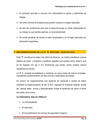 Metodología para la Implementación de las 5S´s 
· El personal aprende a conocer con profundidad el equipo y elementos de 
trabajo. 
· Se evitan errores de limpieza que puedan conducir a riesgos laborales. 
· Se dan las condiciones para que el personal tenga un mejor desempeño en 
su trabajo, lo que reditúa además, en la productividad. 
· Se evitan pérdidas de tiempo al estar localizables y en el lugar adecuado los 
elementos requeridos. 
7. IMPLEMENTACIÓN DE LA 5ª. S: SHITUKE (DISCIPLINA) 
Esta "S" constituye la etapa más difícil de alcanzar, ya implica establecer nuevos 
hábitos de orden y limpieza y modificar aquellos que pueden echar atrás lo que 
se ha logrado con las 4 S’s, tendremos que luchar contra nuestra natural 
resistencia al cambio. 
La 5ª. S consiste en establecer y mantener un nuevo orden de vida en el trabajo, 
cumpliendo cotidianamente con las normas o estándares de trabajo. 
Es común ver organizaciones que después de semanas o meses de haber 
intentado la implementación de las "5 S's", regresan al ambiente original, donde 
las aéreas están sucias y desordenadas. Existe la tendencia de volver a hacer 
las cosas como antes. 
La indisciplina, ésta se refleja en: 
· La impuntualidad. 
· El desorden. 
· El incumplimiento de normas de seguridad e higiene. 
Dirección de Educación Continua, ANUIES Pág. 25 
 