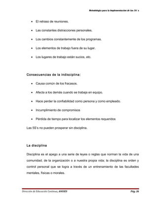 Metodología para la Implementación de las 5S´s 
· El retraso de reuniones. 
· Las constantes distracciones personales. 
· Los cambios constantemente de los programas. 
· Los elementos de trabajo fuera de su lugar. 
· Los lugares de trabajo están sucios, etc. 
Consecuencias de la indisciplina: 
· Causa común de los fracasos. 
· Afecta a los demás cuando se trabaja en equipo. 
· Hace perder la confiabilidad como persona y como empleado. 
· Incumplimiento de compromisos 
· Pérdida de tiempo para localizar los elementos requeridos 
Las 5S’s no pueden prosperar sin disciplina. 
La disciplina 
Disciplina es el apego a una serie de leyes o reglas que norman la vida de una 
comunidad, de la organización o a nuestra propia vida; la disciplina es orden y 
control personal que se logra a través de un entrenamiento de las facultades 
mentales, físicas o morales. 
Dirección de Educación Continua, ANUIES Pág. 26 
 