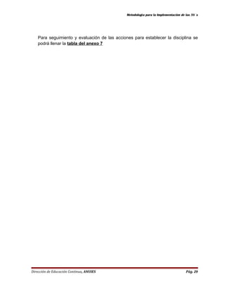 Metodología para la Implementación de las 5S´s 
Para seguimiento y evaluación de las acciones para establecer la disciplina se 
podrá llenar la tabla del anexo 7 
Dirección de Educación Continua, ANUIES Pág. 29 
