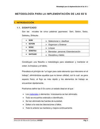 Metodología para la Implementación de las 5S´s 
METODOLOGÍA PARA LA IMPLEMENTACIÓN DE LAS 5S´S 
1. INTRODUCCIÓN 
1.1. SIGNIFICADO 
Son las iniciales de cinco palabras japoneses: Seiri, Seiton, Seiso, 
Seiketsu, Shitsuke 
· SEIRI  Seleccionar o clasificar 
· SEITON  Organizar u Ordenar 
· SEISO  Limpiar 
· SEIKETSU  Bienestar personal, Estandarización 
· SHITSUKE  Disciplina y hábito 
Constituyen una filosofía o metodología para establecer y mantener el 
orden, la limpieza y el hábito. 
Prevalece el principio de “un lugar para cada elemento que interviene en el 
trabajo”, eliminándose aquellos que no tienen utilidad, con lo cual se gana 
espacio físico, el flujo es más rápido y los elementos de trabajo se 
encuentran rápidamente. 
Podríamos definir las 5 S’s como un estado ideal en el que: 
· Los materiales o elementos innecesarios se han eliminado. 
· Todo se encuentra ordenado e identificado. 
· Se han eliminado las fuentes de suciedad. 
· Saltan a la vista las desviaciones o fallos. 
· Todo lo anterior se mantiene y mejora continuamente. 
Dirección de Educación Continua, ANUIES Pág. 3 
 