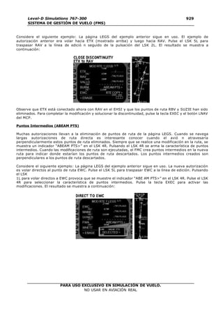PARA USO EXCLUSIVO EN SIMULACIÓN DE VUELO.
NO USAR EN AVIACIÓN REAL
Level-D Simulations 767-300
SISTEMA DE GESTIÓN DE VUELO (FMS)
929
2
Considere el siguiente ejemplo: La página LEGS del ejemplo anterior sigue en uso. El ejemplo de
autorización anterior era volar hacia ETX (mostrado arriba) y luego hacia RAV. Pulse el LSK 5L para
traspasar RAV a la línea de edició n seguido de la pulsación del LSK 2L. El resultado se muestra a
continuación:
Observe que ETX está conectado ahora con RAV en el EHSI y que los puntos de ruta RBV y SUZIE han sido
eliminados. Para completar la modificación y solucionar la discontinuidad, pulse la tecla EXEC y el botón LNAV
del MCP.
Puntos Intermedios (ABEAM PTS)
Muchas autorizaciones llevan a la eliminación de puntos de ruta de la página LEGS. Cuando se navega
largas autorizaciones de ruta directa es interesante conocer cuando el avió n atravesaría
perpendicularmente estos puntos de ruta eliminados. Siempre que se realice una modificación en la ruta, se
muestra un indicador “ABEAM PTS>” en el LSK 4R. Pulsando el LSK 4R se arma la característica de puntos
intermedios. Cuando las modificaciones de ruta son ejecutadas, el FMC crea puntos intermedios en la nueva
ruta para indicar donde estarían los puntos de ruta descartados. Los puntos intermedios creados son
perpendiculares a los puntos de ruta descartados.
Considere el siguiente ejemplo: La página LEGS del ejemplo anterior sigue en uso. La nueva autorización
es volar directos al punto de ruta EWC. Pulse el LSK 5L para traspasar EWC a la línea de edición. Pulsando
el LSK
1L para volar directos a EWC provoca que se muestre el indicador “ABE AM PTS>” en el LSK 4R. Pulse el LSK
4R para seleccionar la característica de puntos intermedios. Pulse la tecla EXEC para activar las
modificaciones. El resultado se muestra a continuación:
 