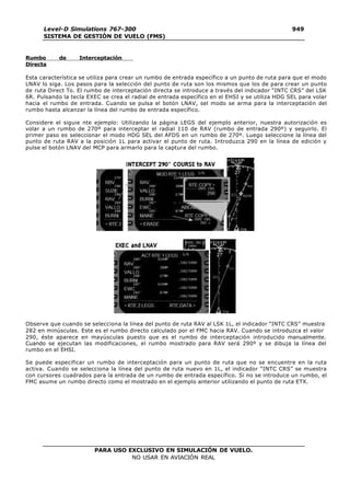 PARA USO EXCLUSIVO EN SIMULACIÓN DE VUELO.
NO USAR EN AVIACIÓN REAL
Level-D Simulations 767-300
SISTEMA DE GESTIÓN DE VUELO (FMS)
949
4
Rumbo de Interceptación
Directa
Esta característica se utiliza para crear un rumbo de entrada específico a un punto de ruta para que el modo
LNAV lo siga. Los pasos para la selección del punto de ruta son los mismos que los de para crear un punto
de ruta Direct To. El rumbo de interceptación directa se introduce a través del indicador “INTC CRS” del LSK
6R. Pulsando la tecla EXEC se crea el radial de entrada específico en el EHSI y se utiliza HDG SEL para volar
hacia el rumbo de entrada. Cuando se pulsa el botón LNAV, sel modo se arma para la interceptación del
rumbo hasta alcanzar la línea del rumbo de entrada específico.
Considere el siguie nte ejemplo: Utilizando la página LEGS del ejemplo anterior, nuestra autorización es
volar a un rumbo de 270º para interceptar el radial 110 de RAV (rumbo de entrada 290º) y seguirlo. El
primer paso es seleccionar el modo HDG SEL del AFDS en un rumbo de 270º. Luego seleccione la línea del
punto de ruta RAV a la posición 1L para activar el punto de ruta. Introduzca 290 en la línea de edición y
pulse el botón LNAV del MCP para armarlo para la captura del rumbo.
Observe que cuando se selecciona la línea del punto de ruta RAV al LSK 1L, el indicador “INTC CRS” muestra
282 en minúsculas. Este es el rumbo directo calculado por el FMC hacia RAV. Cuando se introduzca el valor
290, éste aparece en mayúsculas puesto que es el rumbo de interceptación introducido manualmente.
Cuando se ejecutan las modificaciones, el rumbo mostrado para RAV será 290º y se dibuja la línea del
rumbo en el EHSI.
Se puede especificar un rumbo de interceptación para un punto de ruta que no se encuentre en la ruta
activa. Cuando se selecciona la línea del punto de ruta nuevo en 1L, el indicador “INTC CRS” se muestra
con cursores cuadrados para la entrada de un rumbo de entrada específico. Si no se introduce un rumbo, el
FMC asume un rumbo directo como el mostrado en el ejemplo anterior utilizando el punto de ruta ETX.
 