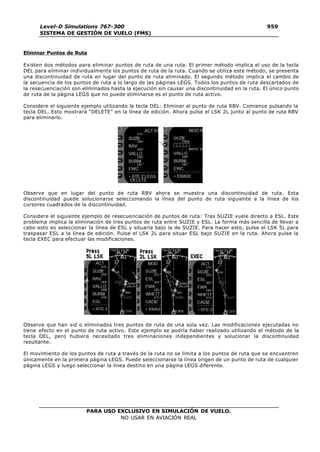PARA USO EXCLUSIVO EN SIMULACIÓN DE VUELO.
NO USAR EN AVIACIÓN REAL
Level-D Simulations 767-300
SISTEMA DE GESTIÓN DE VUELO (FMS)
959
5
Eliminar Puntos de Ruta
Existen dos métodos para eliminar puntos de ruta de una ruta. El primer método implica el uso de la tecla
DEL para eliminar individualmente los puntos de ruta de la ruta. Cuando se utiliza este método, se presenta
una discontinuidad de ruta en lugar del punto de ruta eliminado. El segundo método implica el cambio de
la secuencia de los puntos de ruta a lo largo de las páginas LEGS. Todos los puntos de ruta descartados de
la resecuenciación son eliminados hasta la ejecución sin causar una discontinuidad en la ruta. El único punto
de ruta de la página LEGS que no puede eliminarse es el punto de ruta activo.
Considere el siguiente ejemplo utilizando la tecla DEL: Eliminar el punto de ruta RBV. Comience pulsando la
tecla DEL. Esto mostrará “DELETE” en la línea de edición. Ahora pulse el LSK 2L junto al punto de ruta RBV
para eliminarlo.
Observe que en lugar del punto de ruta RBV ahora se muestra una discontinuidad de ruta. Esta
discontinuidad puede solucionarse seleccionando la línea del punto de ruta siguiente a la línea de los
cursores cuadrados de la discontinuidad.
Considere el siguiente ejemplo de resecuenciación de puntos de ruta: Tras SUZIE vuele directo a ESL. Este
problema implica la eliminación de tres puntos de ruta entre SUZIE y ESL. La forma más sencilla de llevar a
cabo esto es seleccionar la línea de ESL y situarla bajo la de SUZIE. Para hacer esto, pulse el LSK 5L para
traspasar ESL a la línea de edición. Pulse el LSK 2L para situar ESL bajo SUZIE en la ruta. Ahora pulse la
tecla EXEC para efectuar las modificaciones.
Observe que han sid o eliminados tres puntos de ruta de una sola vez. Las modificaciones ejecutadas no
tiene efecto en el punto de ruta activo. Este ejemplo se podría haber realizado utilizando el método de la
tecla DEL, pero hubiera necesitado tres eliminaciones independientes y solucionar la discontinuidad
resultante.
El movimiento de los puntos de ruta a través de la ruta no se limita a los puntos de ruta que se encuentren
únicamente en la primera página LEGS. Puede seleccionarse la línea origen de un punto de ruta de cualquier
página LEGS y luego seleccionar la línea destino en una página LEGS diferente.
 