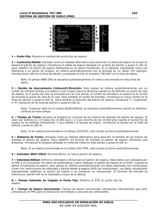 PARA USO EXCLUSIVO EN SIMULACIÓN DE VUELO.
NO USAR EN AVIACIÓN REAL
Level-D Simulations 767-300
SISTEMA DE GESTIÓN DE VUELO (FMS)
102
102
1 – Punto Fijo: Muestra el nombre del punto fijo de espera.
2 – Cuadrante/Radial: Utilizado como un método alternativo para describir el radial de espera en el que se
basará el patrón de espera. Introduzca el radial de espera deseado en la línea de edición y pulse el LSK 2L
para redefinir el patrón de espera basándose en el radial introducido. El cu adrante, expresando como una
referencia a un punto de brújula, se rellena automáticamente con la entrada de un radial. Por ejemplo,
introduciendo 160 en la línea de edición y pulsando el LSK 2L muestra “SE/160” en la línea de datos.
Nota: El campo INBD CRS se actualiza automáticamente al realiza una entrada en esta línea de
datos.
3 – Rumbo de Acercamiento (inbound)/Dirección: Este campo se rellena automáticamente con un
rumbo de entrada directa a la espera y con virajes hacia la derecha cuando se ha definido un punto de ruta
de espera. Si el punto de ruta se encuentra en la ruta actual, el rumbo de entrada a la espera es el rumbo
de entrada al punto de ruta de la ruta. Para cambiar el rumbo de entrada, introduzca el nuevo rumbo en la
línea de edición y pulse el LSK 3L. Para cambiar la dirección del patrón de espera, introduzca “L” (izquierda)
o “R” (derecha) en la línea de edición y pulse el LSK 3L.
Nota: Cualquier dato en el campo QUAD/RADIAL se actualiza automáticamente cuando se efectúan
cambios en este campo.
4 – Tiempo de Tramo: Muestra la longitud en minutos de los tramos de entrada del patrón de espera. El
valor por defecto es 1.0 hasta los 14.000 pies y 1.5 por encima de los 14.000 pies cuando el punto fijo de
espera se ha definido inicialmente. P ara redefinir el tiempo de tramo, introduzca el tiempo en la línea de
edición y pulse el LSK 4L.
Nota: Si se realiza una entrada en el campo LEG DIST, este campo se borra automáticamente.
5 – Distancia de Tramo: Utilizado como un método alternativo para describir el tamaño de los tramos de
entrada al patrón de espera. Para redefinir los tramos de entrada al patrón de espera utilizando una
distancia, introduzca la longitud deseada en miles de millas en este campo y pulse el LSK 5L.
Nota: Si se realiza una entrada en el campo LEG TIME, este campo se borra automáticamente.
6 – Indicador NEXT HOLD: Permite definir un nuevo patrón de espera.
7 – Velocidad/Altitud: Define la velocidad y altitud para el patrón de espera. Estos datos son utilizados por
el FMC p ara actualizar los datos de performance y para redibujar el patrón de espera en el EHSI. Cuando se
define inicialmente la espera, este campo se rellena automáticamente con datos estimados (en minúsculas)
o bien con restricciones de velocidad y altitud desde la página LEGS (en mayúsculas). Los datos introducidos
manualmente redefinen el patrón de espera y se muestran en mayúsculas. El formato de entrada es
XXX/xxxxx, donde XXX es la velocidad y xxxxx es la altitud.
8 – Tiempo Estimado de Llegada al Punto Fijo: Muestra el ETA al punto fijo de
espera.
9 – Tiempo de Espera Aproximado: Tiempo de espera aproximado introducido manualmente que será
utilizado por el FMC para la estimación de tiempos y consumo de combustible.
 