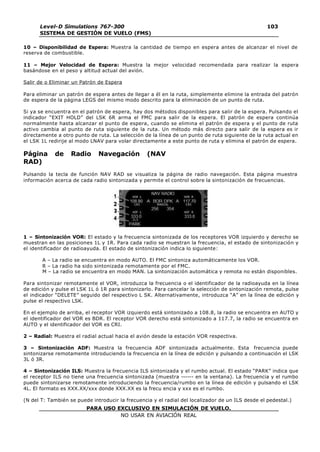 PARA USO EXCLUSIVO EN SIMULACIÓN DE VUELO.
NO USAR EN AVIACIÓN REAL
Level-D Simulations 767-300
SISTEMA DE GESTIÓN DE VUELO (FMS)
103
103
10 – Disponibilidad de Espera: Muestra la cantidad de tiempo en espera antes de alcanzar el nivel de
reserva de combustible.
11 – Mejor Velocidad de Espera: Muestra la mejor velocidad recomendada para realizar la espera
basándose en el peso y altitud actual del avión.
Salir de o Eliminar un Patrón de Espera
Para eliminar un patrón de espera antes de llegar a él en la ruta, simplemente elimine la entrada del patrón
de espera de la página LEGS del mismo modo descrito para la eliminación de un punto de ruta.
Si ya se encuentra en el patrón de espera, hay dos métodos disponibles para salir de la espera. Pulsando el
indicador “EXIT HOLD” del LSK 6R arma el FMC para salir de la espera. El patrón de espera continúa
normalmente hasta alcanzar el punto de espera, cuando se elimina el patrón de espera y el punto de ruta
activo cambia al punto de ruta siguiente de la ruta. Un método más directo para salir de la espera es ir
directamente a otro punto de ruta. La selección de la línea de un punto de ruta siguiente de la ruta actual en
el LSK 1L redirije al modo LNAV para volar directamente a este punto de ruta y elimina el patrón de espera.
Página de Radio Navegación (NAV
RAD)
Pulsando la tecla de función NAV RAD se visualiza la página de radio navegación. Esta página muestra
información acerca de cada radio sintonizada y permite el control sobre la sintonización de frecuencias.
1 – Sintonización VOR: El estado y la frecuencia sintonizada de los receptores VOR izquierdo y derecho se
muestran en las posiciones 1L y 1R. Para cada radio se muestran la frecuencia, el estado de sintonización y
el identificador de radioayuda. El estado de sintonización indica lo siguiente:
A – La radio se encuentra en modo AUTO. El FMC sintoniza automáticamente los VOR.
R – La radio ha sido sintonizada remotamente por el FMC.
M – La radio se encuentra en modo MAN. La sintonización automática y remota no están disponibles.
Para sintonizar remotamente el VOR, introduzca la frecuencia o el identificador de la radioayuda en la línea
de edición y pulse el LSK 1L ó 1R para sintonizarlo. Para cancelar la selección de sintonización remota, pulse
el indicador “DELETE” seguido del respectivo L SK. Alternativamente, introduzca “A” en la línea de edición y
pulse el respectivo LSK.
En el ejemplo de arriba, el receptor VOR izquierdo está sintonizado a 108.8, la radio se encuentra en AUTO y
el identificador del VOR es BDR. El receptor VOR derecho está sintonizado a 117.7, la radio se encuentra en
AUTO y el identificador del VOR es CRI.
2 – Radial: Muestra el radial actual hacia el avión desde la estación VOR respectiva.
3 – Sintonización ADF: Muestra la frecuencia ADF sintonizada actualmente. Esta frecuencia puede
sintonizarse remotamente introduciendo la frecuencia en la línea de edición y pulsando a continuación el LSK
3L ó 3R.
4 – Sintonización ILS: Muestra la frecuencia ILS sintonizada y el rumbo actual. El estado “PARK” indica que
el receptor ILS no tiene una frecuencia sintonizada (muestra ------ en la ventana). La frecuencia y el rumbo
puede sintonizarse remotamente introduciendo la frecuencia/rumbo en la línea de edición y pulsando el LSK
4L. El formato es XXX.XX/xxx donde XXX.XX es la frecu encia y xxx es el rumbo.
(N del T: También se puede introducir la frecuencia y el radial del localizador de un ILS desde el pedestal.)
 