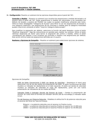 PARA USO EXCLUSIVO EN SIMULACIÓN DE VUELO.
NO USAR EN AVIACIÓN REAL
Level-D Simulations 767-300
INTRODUCCIÓN Y VISIÓN GENERAL
11
3 – Configuración: Muestra un submenú de las opciones disponibles para el panel del 767.
Controles a Medida – Muestra un submenú que visualiza las asignaciones a medida del teclado y el
joystick para el panel del 767. Estas asignaciones a medida son adicionales a los comandos por
defecto de teclado y joystick del FS2004, las cuales no pueden modificarse utilizando este menú.
Utilice el menú desplegable “Categoría de Suceso” para filtrar la ver las asignaciones de teclado a
una categoría específica. Las asignaciones de los controles a medida para la categoría mostradas
pueden imprimirse utilizando el botón “Imprimir Categoría Seleccionada”.
Para modificar la asignación por defecto, seleccione la función del panel deseada y pulse el botón
“Modificar Asignación”. Siga las instrucciones en pantalla para realizar los cambios. Utilice el botón
“Eliminar Asignación de Tecla” para borrar la asignación del control a medida. Utilice el botón
“Inicialización por Defecto” p ara inicializar los controles a medida a las asignaciones por defecto.
Esta acción elimina todas las asignaciones definidas por el usuario.
Realismo y Opciones de Compañía – Muestra un submenú para seleccionar opciones de sistema.
Opciones de Compañía:
EADI de Estilo Convencional ó EADI con Banda de Velocidad – Despliegue el menú para
seleccionar uno de los dos estilos de presentación del EADI. El estilo convencional del EADI
muestra un indicador de rápido/lento en el lado izquierdo. El estilo con banda de velocidad
muestra un indicador de velocidad en lugar del rápido/lento, junto con una nueva
presentación de indicadores de los modos del AFDS.
Indicador Doble ó Indicador Sencillo del Director de Vuelo – Cambia la presentación del
director de vuelo entre el formato de indicador sencillo (ala de murciélago) ó indicador doble
(cruz).
Fin del Ascenso con Potencia Reducida - Establece la altitud de fin de potencia reducida para
el ascenso del Panel de Tasa de Empuje.
Ninguno = La potencia reducida p ara el ascenso no finaliza nunca.
12000 = La potencia reducida para el ascenso finaliza al superar los 12.000 pies
30000 = La potencia reducida para el ascenso finaliza al superar los 30.000 pies
 