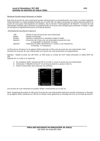 PARA USO EXCLUSIVO EN SIMULACIÓN DE VUELO.
NO USAR EN AVIACIÓN REAL
Level-D Simulations 767-300
SISTEMA DE GESTIÓN DE VUELO (FMS)
123
123
Mantener Rumbo hasta Atravesar un Radial
Este tipo de punto de ruta condicional puede utilizarse para un procedimiento que exija un rumbo constante
hasta atravesar un radial predeterminado de un punto fijo. El radial a atravesar se utiliza sólo para definir el
punto de ruta (para interceptación de radiales, vea la sección “Interceptación de Radial”). El punto de ruta
relacionado utilizado para comenzar la programación es el punto fijo utilizado para atravesar el radial. Luego
se introduce la siguiente fórmula en la línea de edición:
.VRI/Radial/Rumbo/Opción1/Opción2
.VRI - Define el tipo de punto de ruta condicional.
Radial - Radial a atravesar.
Rumbo - Rumbo o trayectoria a mantener hasta el radial.
Opción1 - Dirección del viraje una vez alcanzado el punto de ruta.
L=Izquierda, R=Derecha, A=Auto
Opción2 - Especifica si debe mantenerse un rumbo o una trayectoria.
H=Rumbo, T=Trayectoria
La fórmula se introduce en la página LEGS pulsando el LSK junto al punto de ruta relacionado. Esto
transforma el punto de ruta relacionado en el punto de ruta condicional correspondiente.
Ejemplo : Desde la pista 31L del KJFK, un SID exije un rumbo de 315º hasta atravesar el radial 043º de
CRI
seguido de un viraje a la izquierda.
1. En la página LEGS, introduzca CRI en el LSK 1L como el punto de ruta relacionado.
2. Introduzca “.VRI/043/315/L/H” en la línea de edición y pulse el LSK 1L.
3. Pulse la tecla EXEC para ejecutar los cambios.
Los puntos de ruta restantes se pueden añadir comenzando en el LSK 2L.
Nota: Asegúrese de pulsar el LSK junto al punto de ruta relacionado arbitrario cuando introduzca l a fórmula
en la página LEGS. Pulsando un LSK de un campo vacío generará un mensaje de error en la línea de edición.
 