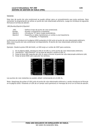 PARA USO EXCLUSIVO EN SIMULACIÓN DE VUELO.
NO USAR EN AVIACIÓN REAL
Level-D Simulations 767-300
SISTEMA DE GESTIÓN DE VUELO (FMS)
125
125
Vectores
Este tipo de punto de ruta condicional se puede utilizar para un procedimiento que exija vectores. Para
comenzar la programación se utiliza un punto de ruta relacionado arbitrario. Luego se introduce la siguiente
fórmula en la línea de edición:
.VEC/Rumbo/Opción1/Opción2
.VEC - Define el tipo de punto de ruta condicional.
Rumbo - Rumbo o trayectoria a mantener.
Opción1 - Introduzca “A” para virajes automáticos.
Opción2 - Especifica si debe mantenerse un rumbo o una trayectoria.
H=Rumbo, T=Trayectoria
La fórmula se introduce en la página LEGS pulsando el LSK junto al punto de ruta relacionado arbitrario.
Esto crea el punto de ruta condicional correspondiente. El punto de ruta relacionado arbitrario debe
eliminarse.
Ejemplo: Desde la pista 25R del KLAX, un SID exije un rumbo de 250º para vectores.
1. En la página LEGS, introduzca LAX en el LSK 1L como punto de ruta relacionado arbitrario.
2. Introduzca “.VEC/250/A/H” en la línea de edición y pulse el LSK 1L.
3. Pulse la tecla DEL seguida del LSK 2L para e liminar el punto de ruta relacionado arbitrario LAX.
4. Pulse la tecla EXEC para ejecutar los cambios.
Los puntos de ruta restantes se pueden añadir comenzando en el LSK 2L.
Nota: Asegúrese de pulsar el LSK junto al punto de ruta relacionado arbitrario c uando introduzca la fórmula
en la página LEGS. Pulsando un LSK de un campo vacío generará un mensaje de error en la línea de edición.
 