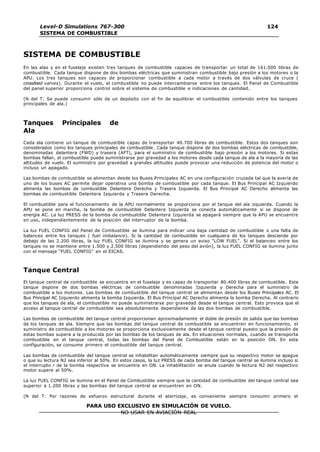 Level-D Simulations 767-300
SISTEMA DE COMBUSTIBLE
124
124
PARA USO EXCLUSIVO EN SIMULACIÓN DE VUELO.
NO USAR EN AVIACIÓN REAL
SISTEMA DE COMBUSTIBLE
En las alas y en el fuselaje existen tres tanques de combustible capaces de transportar un total de 161.000 libras de
combustible. Cada tanque dispone de dos bombas eléctricas que suministran combustible bajo presión a los motores o la
APU. Los tres tanques son capaces de proporcionar combustible a cada motor a través de dos válvulas de cruce (
crossfeed valves). Durante el vuelo, el combustible no puede intercambiarse entre los tanques. El Panel de Combustible
del panel superior proporciona control sobre el sistema de combustible e indicaciones de cantidad.
(N del T: Se puede consumir sólo de un depósito con el fin de equilibrar el combustible contenido entre los tanques
principales de ala.)
Tanques Principales de
Ala
Cada ala contiene un tanque de combustible capaz de transportar 40.700 libras de combustible. Estos dos tanques son
considerados como los tanques principales de combustible. Cada tanque dispone de dos bombas eléctricas de combustible,
denominadas delantera (FWD) y trasera (AFT), para el suministro de combustible bajo presión a los motores. Si estas
bombas fallan, el combustible puede suministrarse por gravedad a los motores desde cada tanque de ala a la mayoría de las
altitudes de vuelo. El suministro por gravedad a grandes altitudes puede provocar una reducción de potencia del motor o
incluso un apagado.
Las bombas de combustible se alimentan desde los Buses Principales AC en una configuración cruzada tal que la avería de
uno de los buses AC permite dejar operativa una bomba de combustible por cada tanque. El Bus Principal AC Izquierdo
alimenta las bombas de combustible Delantera Derecha y Trasera Izquierda. El Bus Principal AC Derecho alimenta las
bombas de combustible Delantera Izquierda y Trasera Derecha.
El combustible para el funcionamiento de la APU normalmente se proporciona por el tanque del ala izquierda. Cuando la
APU se pone en marcha, la bomba de combustible Delantera Izquierda se conecta automáticamente si se dispone de
energía AC. La luz PRESS de la bomba de combustible Delantera Izquierda se apagará siempre que la APU se encuentre
en uso, independientemente de la posición del interruptor de la bomba.
La luz FUEL CONFIG del Panel de Combustible se ilumina para indicar una baja cantidad de combustible o una falta de
balanceo entre los tanques ( fuel imbalance). Si la cantidad de combustible en cualquiera de los tanques desciende por
debajo de las 2.200 libras, la luz FUEL CONFIG se ilumina y se genera un aviso “LOW FUEL”. Si el balanceo entre los
tanques no se mantiene entre 1.500 y 2.500 libras (dependiendo del peso del avión), la luz FUEL CONFIG se ilumina junto
con el mensaje “FUEL CONFIG” en el EICAS.
Tanque Central
El tanque central de combustible se encuentra en el fuselaje y es capaz de transportar 80.400 libras de combustible. Este
tanque dispone de dos bombas eléctricas de combustible denominadas Izquierda y Derecha para el suministro de
combustible a los motores. Las bombas de combustible del tanque central se alimentan desde los Buses Principales AC. El
Bus Principal AC Izquierdo alimenta la bomba Izquierda. El Bus Principal AC Derecho alimenta la bomba Derecha. Al contrario
que los tanques de ala, el combustible no puede suministrarse por gravedad desde el tanque central. Esto provoca que el
acceso al tanque central de combustible sea absolutamente dependiente de las dos bombas de combustible.
Las bombas de combustible del tanque central proporcionan aproximadamente el doble de presión de salida que las bombas
de los tanques de ala. Siempre que las bombas del tanque central de combustible se encuentren en funcionamiento, el
suministro de combustible a los motores se proporciona exclusivamente desde el tanque central puesto que la presión de
estas bombas supera a la producida por las bombas de los tanques de ala. En situaciones normales, cuando se transporta
combustible en el tanque central, todas las bombas del Panel de Combustible están en la posición ON. En esta
configuración, se consume primero el combustible del tanque central.
Las bombas de combustible del tanque central se inhabilitan automáticamente siempre que su respectivo motor se apague
o que su lectura N2 sea inferior al 50%. En estos casos, la luz PRESS de cada bomba del tanque central se ilumina incluso si
el interrupto r de la bomba respectiva se encuentra en ON. La inhabilitación se anula cuando la lectura N2 del respectivo
motor supere al 50%.
La luz FUEL CONFIG se ilumina en el Panel de Combustible siempre que la cantidad de combustible del tanque central sea
superior a 1.200 libras y las bombas del tanque central se encuentren en ON.
(N del T: Por razones de esfuerzo estructural durante el aterrizaje, es conveniente siempre consumir primero el
 