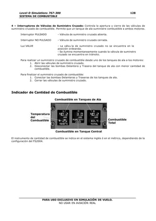 PARA USO EXCLUSIVO EN SIMULACIÓN DE VUELO.
NO USAR EN AVIACIÓN REAL
Level-D Simulations 767-300
SISTEMA DE COMBUSTIBLE
128
128
4 – Interruptores de Válvulas de Suministro Cruzado: Controla la apertura y cierre de las válvulas de
suministro cruzado de combustible. Permite que un tanque de ala suministre combustible a ambos motores.
Interruptor PULSADO - Válvula de suministro cruzado abierta.
Interruptor NO PULSADO - Válvula de suministro cruzado cerrada.
Luz VALVE - La válvu la de suministro cruzado no se encuentra en la
posición ordeanda.
- Se ilumina momentaneamente cuando la válvula de suminstro
cruzado se encuentra en tránsito.
Para realizar un suministro cruzado de combustible desde uno de los tanques de ala a los motores:
1. Abrir las válvulas de suministro cruzado.
2. Desconectar las bombas Delantera y Trasera del tanque de ala con menor cantidad de
combustible.
Para finalizar el suministro cruzado de combustible:
1. Conectar las bombas Delanteras y Traseras de los tanques de ala.
2. Cerrar las válvulas de suministro cruzado.
Indicador de Cantidad de Combustible
El instrumento de cantidad de combustible se indica en el sistema inglés ó en el métrico, dependiendo de la
configuración del FS2004.
 