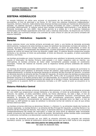 Level-D Simulations 767-300
SISTEMA HIDRÁULICO
130
PARA USO EXCLUSIVO EN SIMULACIÓN DE VUELO.
NO USAR EN AVIACIÓN REAL
SISTEMA HIDRÁULICO
La energía hidráulica se utiliza para accionar el movimiento de los controles de vuelo (primarios y
secundarios), el tren de aterrizaje y los frenos. El 767 tiene tres sistemas hidráulicos independientes:
Izquierdo, Central y Derecho. Cada sistema tiene diversas bombas accionadas por fuentes de alimentación s
eparadas. Los sistemas izquierdo y derecho tienen bombas accionadas por motor y bombas de demanda
accionadas eléctricamente. El sistema central tiene bombas accionadas eléctricamente y una Bomba de
Demanda Accionada por Aire (ADP). Este diseño permite la p érdida de 1 ó 2 sistemas hidráulicos
manteniendo una limitada capacidad de control de vuelo y sistemas relacionados. Se dispone de una Turbina
Ram Air (RAT) que suministra energía a los controles de vuelo críticos en caso de una avería completa del
sistema hidráulico.
Sistemas Hidráulicos Izquierdo y
Derecho
Ambos sistemas tienen una bomba primaria accionada por motor y una bomba de demanda accionada
eléctricamente. Cualquiera de estas bombas es capaz de satisfacer las demandas normales del sistema. El
sistema izquierdo proporciona energía hidráulica a los alerones, el timón de profundidad, el timón de
dirección, los spoilers, el compensador del estabilizador, el piloto automático izquierdo, los yaw dampers y al
sistema de control de ángulo del timón de dirección (rudder ratio). El sistema derecho proporciona energía
hidráulica a los alerones, el timón de profundidad, el timón de dirección, los spoilers, el piloto automático
derecho y los frenos.
Las bombas accionadas por motor funcionan contínuamente para satisfacer la demanda normal del sistema
cuando el Interruptor de Bomba Primaria está pulsado y el motor respectivo está en marcha. Los
interruptores de bombas primarias de motor están normalmente pulsados excepto en condiciones
anormales. Tirando del maneral de incendio corta la respectiva bomba primaria aislándola del sistema
hidráulico.
Las bombas de demanda accionadas eléctricamente funcionan a petición y son capaces de suministrar la
presión suficiente para satisfacer la demanda normal del sistema. Cada bomba de demanda se alimenta
independientemente. La bomba de demanda izquierda se alimenta del Bus Principal AC Derecho. La bomba
de demanda derecha se alimenta del Bus Principal AC Izquierdo. El control sobre las bombas se proporciona
por un interruptor selector giratorio de tres posiciones OFF, AUTO y ON. En la posición AUTO la bomba de
demanda funciona si la bomba primaria falla o es desconectada. En la posición ON la bomba de demanda
funciona contínuamente independientemente del estado de la bomba p rimaria. Normalmente este selector
se encuentra en la posición AUTO en condiciones normales y en OFF cuando el avión se encuentre en la
rampa.
Sistema Hidráulico Central
Este sistema tiene dos bombas primarias accionadas eléctricamente y una bomba de demanda accionada
por aire (ADP) que proporcionan energía hidráulica a los alerones, el timón de profundidad, el timón de
dirección, los spoilers, el piloto automático central, los frenos alternativos, los slats y flaps, el tren de
aterrizaje y rueda de dirección. Las bombas eléctricas normalmente funcionan contínuamente para
satisfacer la demanda del sistema central. La ADP normalmente proporciona energía hidráulica
suplementaria durante el funcionamiento de elementos con gran demanda como los flaps y el tren de
aterrizaje. La ADP también es capaz de satisfacer la demanda normal del sistema en caso de que ambas
bombas eléctricas fallen.
Las bombas primarias eléctricas se denominan Número 1 y Número 2 y se alimentan desde dos fuentes de
energía separadas. La bomba Número 1 se alimenta del Bus Principal AC Izquierdo. La bomba Número 2 se
alimenta del Bus Principal AC Derecho. Para reducir la demanda eléctrica, la bomba Número 2 no funcionará
(independientemente del estado del interruptor) si todas las otras bomb as eléctricas están funcionando
cuando únicamente hay disponible una fuente de energía. Normalmente ambas bombas están conectadas
en condiciones normalmes y se desconectan cuando el avión está en rampa.
La bomba de demanda accionada por aire (ADP) se alimenta utilizando aire sangrado del conducto
neumático central. La válvula de aislamiento central debe abrirse para que la ADP reciba el aire sangrado
 