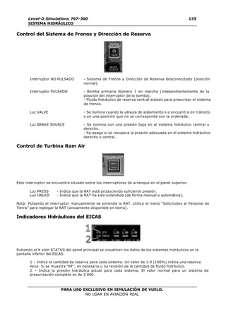PARA USO EXCLUSIVO EN SIMULACIÓN DE VUELO.
NO USAR EN AVIACIÓN REAL
Level-D Simulations 767-300
SISTEMA HIDRÁULICO
135
Control del Sistema de Frenos y Dirección de Reserva
Interruptor NO PULSADO - Sistema de Frenos y Dirección de Reserva desconecctado (posición
normal).
Interruptor PULSADO - Bomba primaria Número 1 en marcha (independientemente de la
posición del interruptor de la bomba).
- Fluido hidráulico de reserva central aislado para presurizar el sistema
de frenos.
Luz VALVE - Se ilumina cuando la válvula de aislamiento s e encuentra en tránsito
o en una posición que no se corresponde con la ordenada.
Luz BRAKE SOURCE - Se ilumina con una presión baja en el sistema hidráulico central y
derecho.
- Se apaga si se recupera la presión adecuada en el sistema hidráulico
derecho o central.
Control de Turbina Ram Air
Este interruptor se encuentra situado sobre los interruptores de arranque en el panel superior.
Luz PRESS - Indica que la RAT está produciendo suficiente presión.
Luz UNLKD - Indica que la RAT ha sido extendida (de forma manual o automática).
Nota: Pulsando el interruptor manualmente se extiende la RAT. Utilice el menú “Solicitudes al Personal de
Tierra” para replegar la RAT (únicamente disponible en tierra).
Indicadores Hidráulicos del EICAS
Pulsando el b otón STATUS del panel principal se visualizan los datos de los sistemas hidráulicos en la
pantalla inferior del EICAS.
1 – Indica la cantidad de reserva para cada sistema. Un valor de 1.0 (100%) indica una reserva
llena. Si se muestra “RF”, es necesaria u na revisión de la cantidad de fluido hidráulico.
2 – Indica la presión hidráulica actual para cada sistema. El valor normal para un sistema de
presurización completo es de 3.000.
 