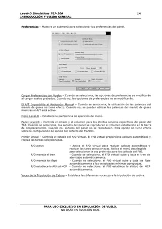 PARA USO EXCLUSIVO EN SIMULACIÓN DE VUELO.
NO USAR EN AVIACIÓN REAL
Level-D Simulations 767-300
INTRODUCCIÓN Y VISIÓN GENERAL
14
Preferencias – Muestra un submenú para seleccionar las preferencias del panel.
Cargar Preferencias con Vuelos – Cuando se selecciona, las opciones de preferencias se modificarán
al cargar vuelos grabados. Cuando no, las opciones de preferencias no se modificarán.
El A/T Imposibilita el Acelerador Manual – Cuando se selecciona, la utilización de las palancas del
mando de gases no tiene efecto. Cuando no, se pueden utilizar las palancas del mando de gases
mientras el A/T está activo.
Menú Level-D – Establece la preferencia de aparición del menú.
Panel Level-D – Controla el estado y el volumen para los efectos sonoros específicos del panel del
767. Cuando se selecciona, los sonidos del panel se reproducen al volumen establecido en la barra
de desplazamiento. Cuando no, sonidos del panel no se reproducen. Esta opción no tiene efecto
sobre la configuración de sonido por defecto del FS2004.
Primer Oficial – Controla el estado del F/O Virtual. El F/O virtual proporciona callouts automáticos y
realiza las tareas seleccionadas.
F/O activo - Activa el F/O virtual para realizar callouts automáticos y
realizar las tares seleccionadas. Utilice el menú desplegable
para seleccionar la voz preferida para los callouts del F/O.
F/O maneja el tren - Cuando se selecciona, el F/O virtual sube y baja el tren de
aterrizaje automáticamente.
F/O maneja los flaps - Cuando se selecciona, el F/O virtual sube y baja los flaps
automáticamente a las velocidades mínimas apropiadas.
F/O establece la Altitud MCP - Cuando se selecciona, el F/O establece la altitud del MCP
automáticamente.
Voces de la Tripulación de Cabina – Establece las diferentes voces para la tripulación de cabina.
 